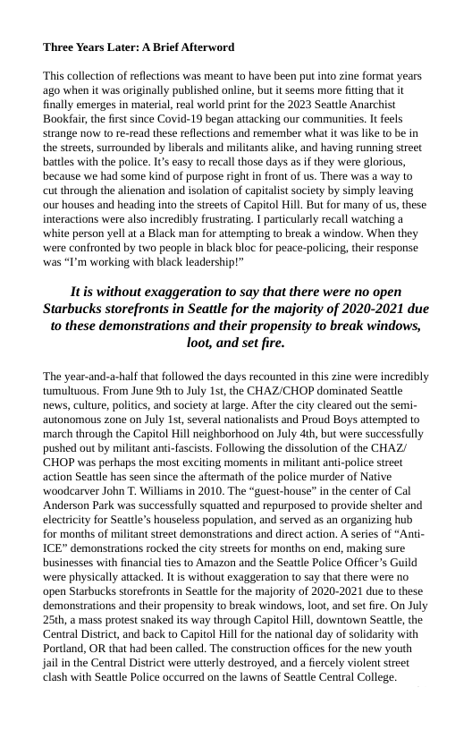 ‘Three Years Later: A Brief Afterword  “This collection of reflections was meant to have been put into zine format years ago when it was originally published online, but it seems more fitting that it finally emerges in material, real world print for the 2023 Seattle Anarchist Bookfair, the first since Covid-19 began attacking our communities. It feels strange now to re-read these reflections and remember what it was like to be in the streets, surrounded by liberals and militants alike, and having running street battles with the police. Its easy to recall those days as if they were glorious, because we had some kind of purpose right in front of us. There was a way to cut through the alienation and isolation of capitalist saciety by simply leaving our houses and heading into the streets of Capitol Hill. But for many of us, these interactions were also incredibly frustrating. | particularly recall watching a white person yell a a Black man for attemping to break a window. When they were confronied by two people in black bloc for peace-policing, their response was “I’m working with black leadership!”  Itis without exaggeration to say that there were no open Starbucks storefronts in Seattle for the majority of 2020-2021 due 10 these demonstrations and their propensity to break windows, loot, and set fire.  The year-and-a-half that followed the days recounted in this zine were incredibly twmultuous. From June 9th to July 1st,the CHAZ/CHOP dominated Seattle news, culture, politics, and society a large. After the city cleared out the semi- autonomous zone on July 1st, several nationalists and Proud Boys attempted to march through the Capitol Hill neighborhood on July dth, but were successfully pushed out by militant anti-fascists. Following the dissolution of the CHAZ/ ‘CHOP was perhaps the most exciting moments in militant ant-police sireet action Seattle has seen since the aftermath of the police murder of Native woodcarver John T. Williams in 2010. The “guesi-house” in the center of Cal ‘Anderson Park was successfully squatted and repurposed to provide shelter and electrcity for Seattl’s houseless population, and served as an organizing hub for months of militant sireet demonstrations and direct action. A series of “Anti- ICE” demonstrations rocked the city sreets for months on end, making sure businesses with financial ties to Amazon and the Seattle Police Officer’s Guild were physically attacked. It is without exaggeration to say that there were no open Starbucks storefronts in Seatle for the majority of 2020-2021 due o these demonstrations and their propensity (o break windows, loot, and set fire. On July 25th, a mass protest snaked its way through Capitol Hill, downtown Seattl, the Central District, and back to Capitol Hill for the national day of solidarity with Portland, OR that had been called. The construction offices for the new youth Jail in the Central District were uterly destroyed, and a fiercely violent sreet clash with Seattle Police occurred on the lawns of Seattle Central College. 